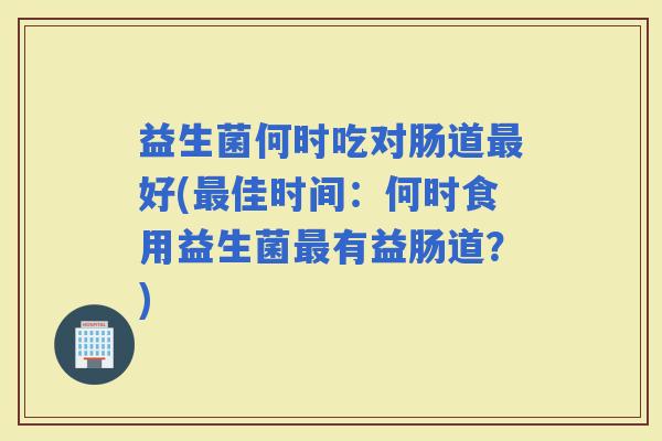 益生菌何时吃对肠道好(佳时间：何时食用益生菌有益肠道？)