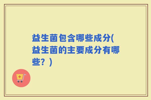 益生菌包含哪些成分(益生菌的主要成分有哪些？)
