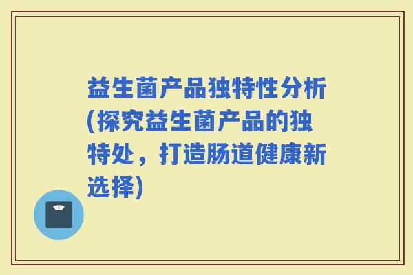 益生菌产品独特性分析(探究益生菌产品的独特处，打造肠道健康新选择)