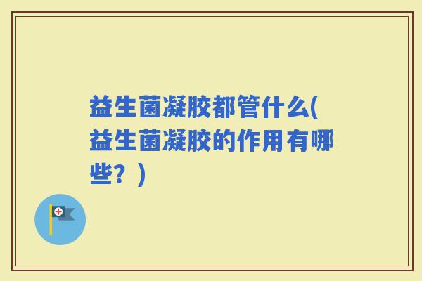 益生菌凝胶都管什么(益生菌凝胶的作用有哪些?) 益生菌凝胶都管什么(益生菌凝胶的作用有哪些?)