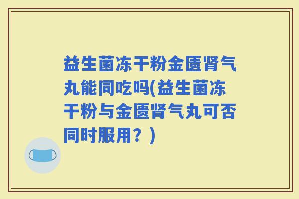 益生菌冻干粉金匮气丸能同吃吗(益生菌冻干粉与金匮气丸可否同时服用？)