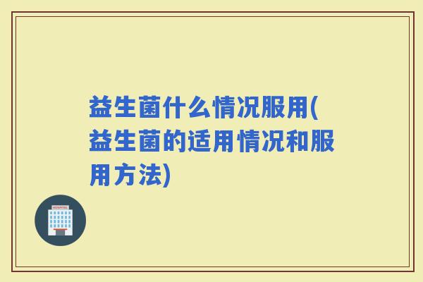 益生菌什么情况服用(益生菌的适用情况和服用方法)