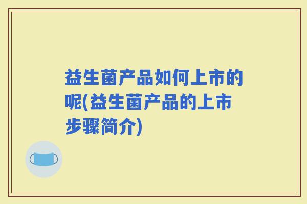 益生菌产品如何上市的呢(益生菌产品的上市步骤简介) 益生菌产品如何上市的呢(益生菌产品的上市步骤简介)
