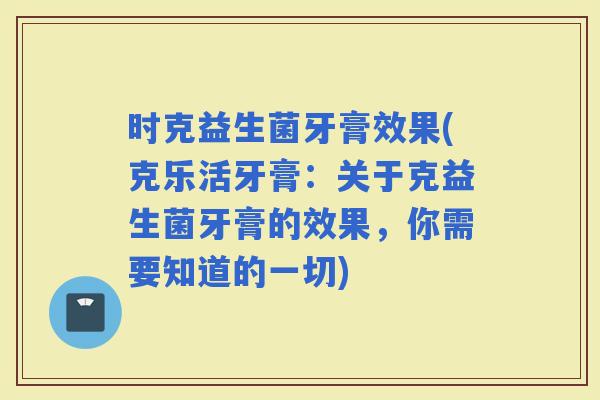 时克益生菌牙膏效果(克乐活牙膏：关于克益生菌牙膏的效果，你需要知道的一切)