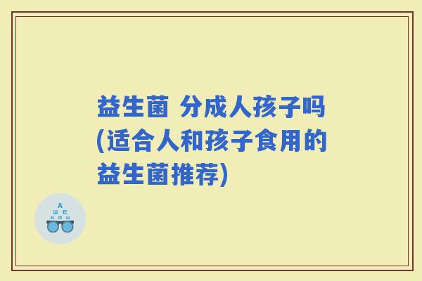 益生菌 分成人孩子吗(适合人和孩子食用的益生菌推荐)