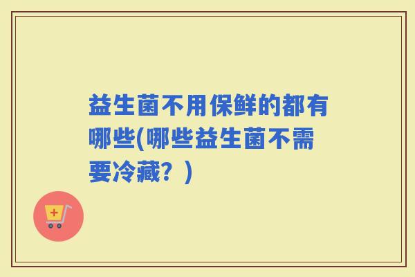 益生菌不用保鲜的都有哪些(哪些益生菌不需要冷藏？)