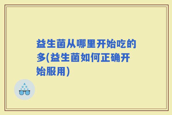 益生菌从哪里开始吃的多(益生菌如何正确开始服用)