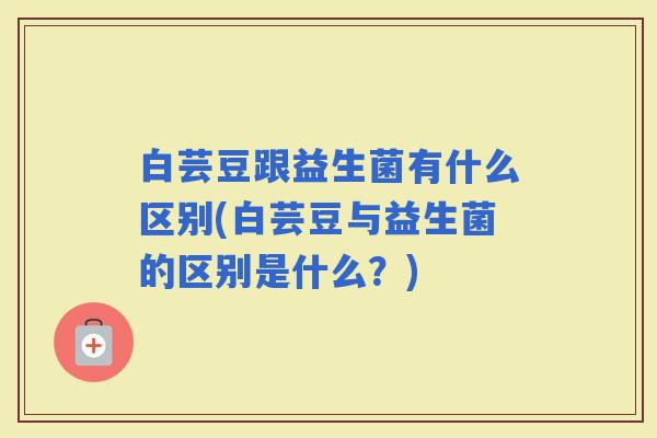 白芸豆跟益生菌有什么区别(白芸豆与益生菌的区别是什么？)