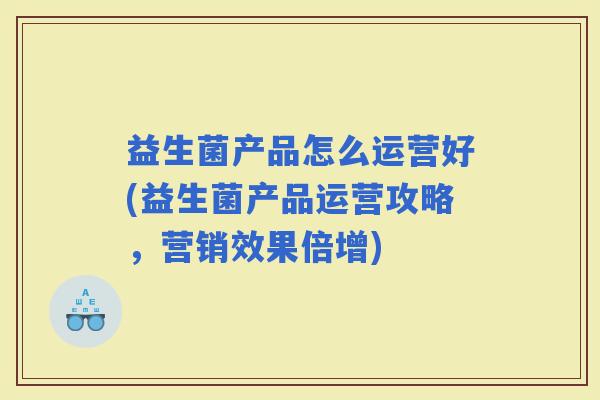 益生菌产品怎么运营好(益生菌产品运营攻略，营销效果倍增)