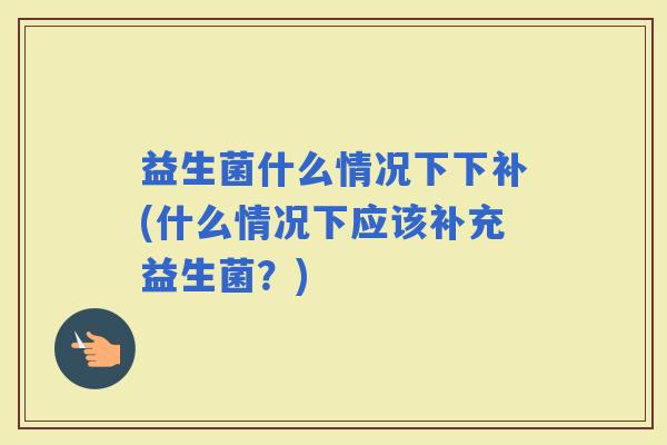 益生菌什么情况下下补(什么情况下应该补充益生菌?) 益生菌什么情况下下补(什么情况下应该补充益生菌?)