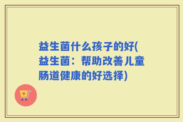 益生菌什么孩子的好(益生菌：帮助改善儿童肠道健康的好选择)