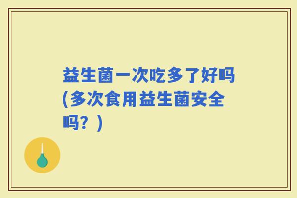 益生菌一次吃多了好吗(多次食用益生菌安全吗？)