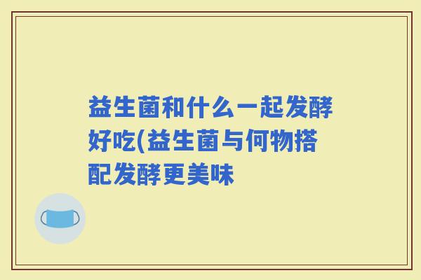 益生菌和什么一起发酵好吃(益生菌与何物搭配发酵更美味
