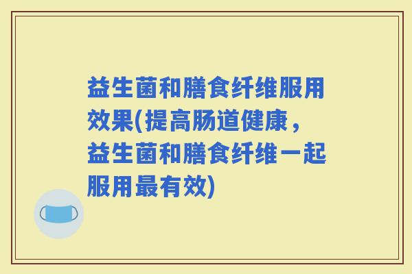 益生菌和膳食纤维服用效果(提高肠道健康，益生菌和膳食纤维一起服用有效)