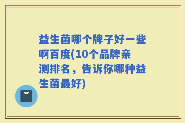 益生菌哪个牌子好一些啊百度(10个品牌亲测排名,告诉你哪种益生菌好) 益生菌哪个牌子好一些啊百度(10个品牌亲测排名,告诉你哪种益生菌好)