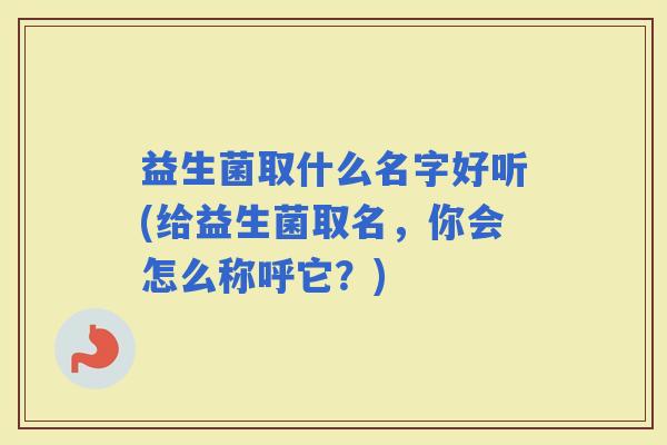 益生菌取什么名字好听(给益生菌取名,你会怎么称呼它?) 益生菌取什么名字好听(给益生菌取名,你会怎么称呼它?)