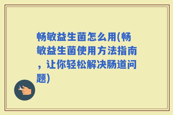 畅敏益生菌怎么用(畅敏益生菌使用方法指南，让你轻松解决肠道问题)
