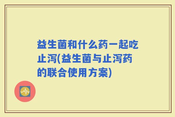 益生菌和什么药一起吃止泻(益生菌与止泻药的联合使用方案)