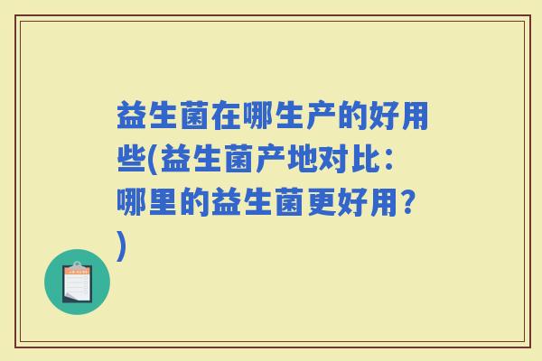 益生菌在哪生产的好用些(益生菌产地对比:哪里的益生菌更好用?) 益生菌在哪生产的好用些(益生菌产地对比:哪里的益生菌更好用?)
