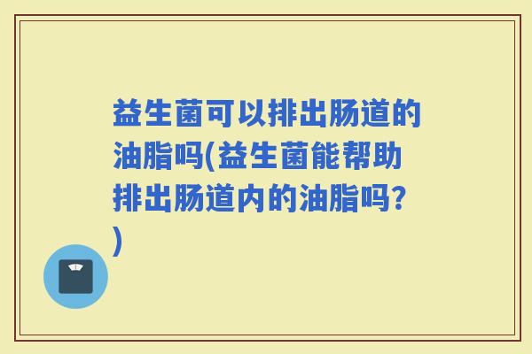 益生菌可以排出肠道的油脂吗(益生菌能帮助排出肠道内的油脂吗？)