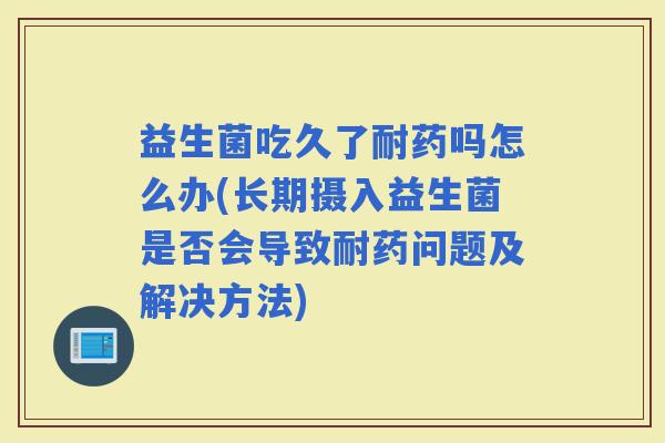 益生菌吃久了耐药吗怎么办(长期摄入益生菌是否会导致耐药问题及解决方法)