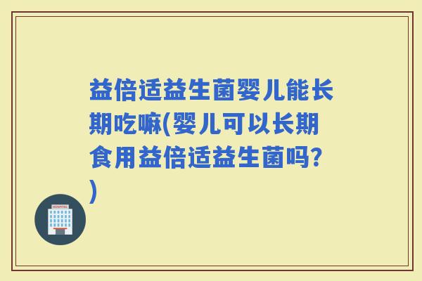 益倍适益生菌婴儿能长期吃嘛(婴儿可以长期食用益倍适益生菌吗？)