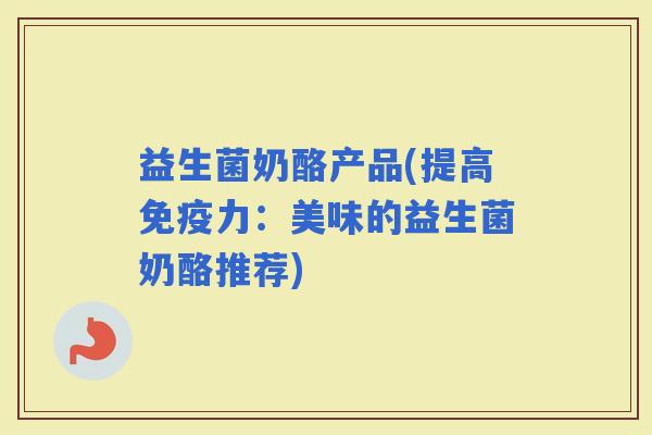 益生菌奶酪产品(提高力：美味的益生菌奶酪推荐)