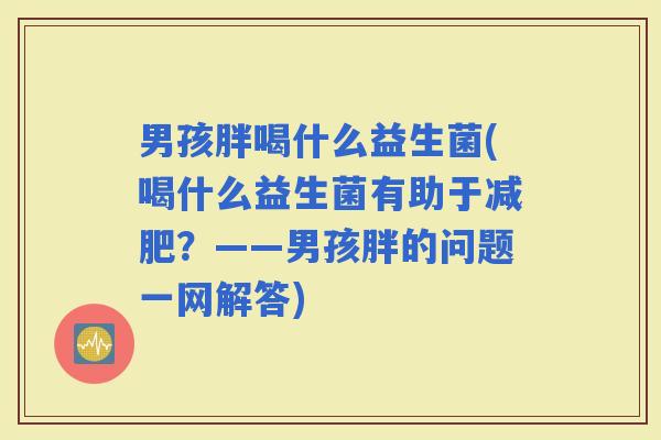 男孩胖喝什么益生菌(喝什么益生菌有助于？——男孩胖的问题一网解答)