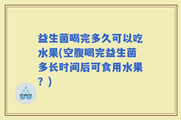 益生菌喝完多久可以吃水果(空腹喝完益生菌多长时间后可食用水果？)