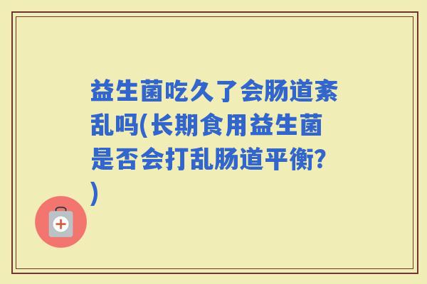 益生菌吃久了会肠道紊乱吗(长期食用益生菌是否会打乱肠道平衡?) 益生菌吃久了会肠道紊乱吗(长期食用益生菌是否会打乱肠道平衡?)
