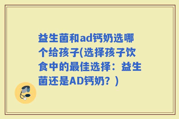 益生菌和ad钙奶选哪个给孩子(选择孩子饮食中的佳选择：益生菌还是AD钙奶？)