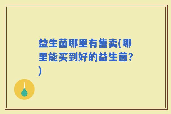 益生菌哪里有售卖(哪里能买到好的益生菌?) 益生菌哪里有售卖(哪里能买到好的益生菌?)