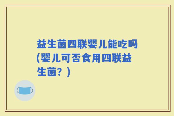 益生菌四联婴儿能吃吗(婴儿可否食用四联益生菌？)