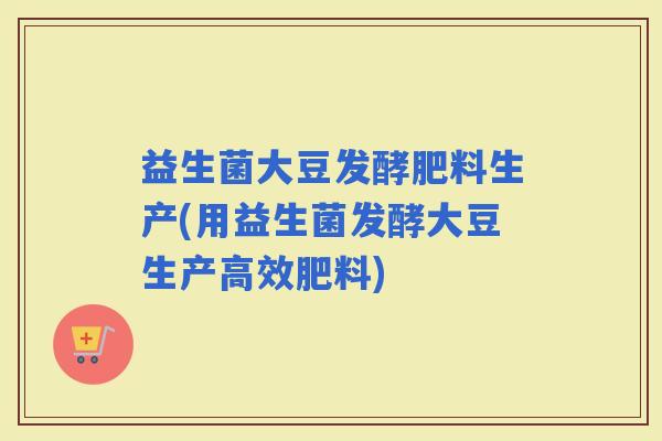益生菌大豆发酵肥料生产(用益生菌发酵大豆生产高效肥料)