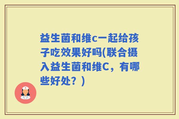 益生菌和维c一起给孩子吃效果好吗(联合摄入益生菌和维C，有哪些好处？)