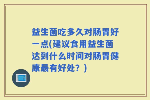 益生菌吃多久对肠胃好一点(建议食用益生菌达到什么时间对肠胃健康有好处？)