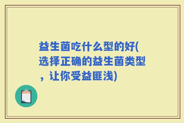 益生菌吃什么型的好(选择正确的益生菌类型,让你受益匪浅) 益生菌吃什么型的好(选择正确的益生菌类型,让你受益匪浅)