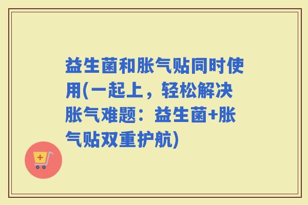 益生菌和贴同时使用(一起上，轻松解决难题：益生菌+贴双重护航)