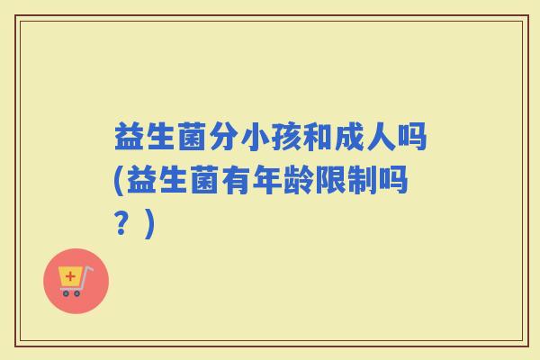益生菌分小孩和成人吗(益生菌有年龄限制吗?) 益生菌分小孩和成人吗(益生菌有年龄限制吗?)