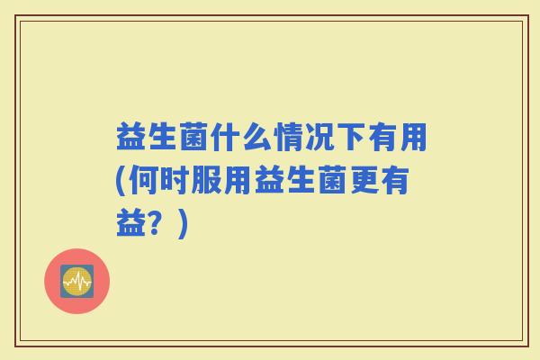 益生菌什么情况下有用(何时服用益生菌更有益?) 益生菌什么情况下有用(何时服用益生菌更有益?)