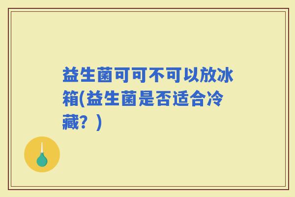 益生菌可可不可以放冰箱(益生菌是否适合冷藏?) 益生菌可可不可以放冰箱(益生菌是否适合冷藏?)