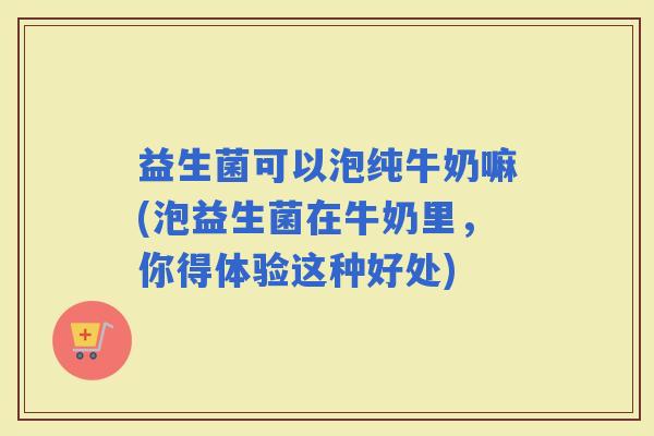 益生菌可以泡纯牛奶嘛(泡益生菌在牛奶里，你得体验这种好处)