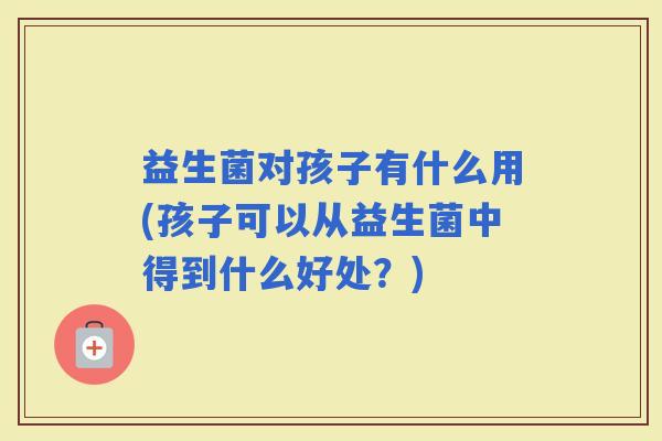 益生菌对孩子有什么用(孩子可以从益生菌中得到什么好处？)