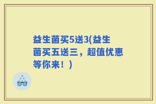 益生菌买5送3(益生菌买五送三,超值优惠等你来!) 益生菌买5送3(益生菌买五送三,超值优惠等你来!)
