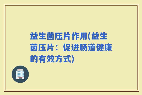 益生菌压片作用(益生菌压片:促进肠道健康的有效方式) 益生菌压片作用(益生菌压片:促进肠道健康的有效方式)