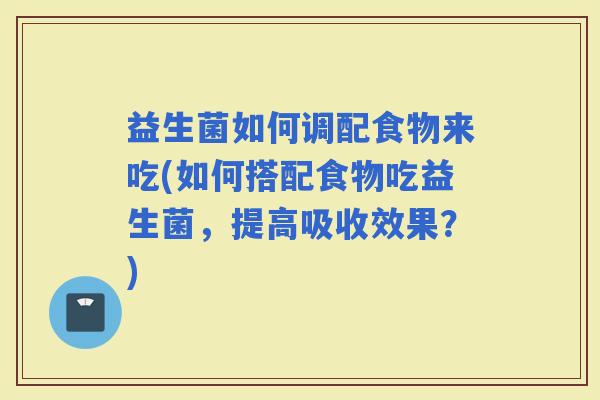 益生菌如何调配食物来吃(如何搭配食物吃益生菌,提高吸收效果?) 益生菌如何调配食物来吃(如何搭配食物吃益生菌,提高吸收效果?)