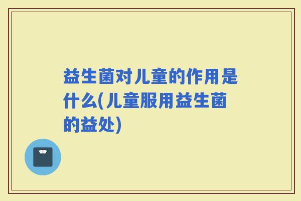 益生菌对儿童的作用是什么(儿童服用益生菌的益处)