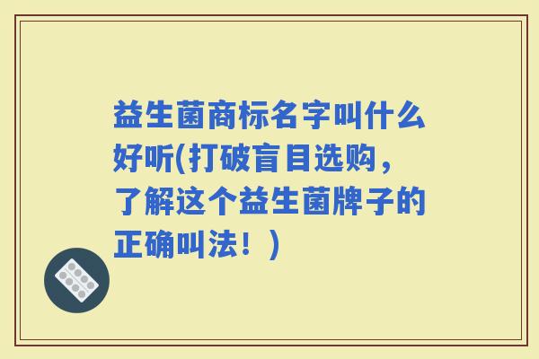 益生菌商标名字叫什么好听(打破盲目选购，了解这个益生菌牌子的正确叫法！)