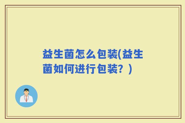 益生菌怎么包装(益生菌如何进行包装?) 益生菌怎么包装(益生菌如何进行包装?)