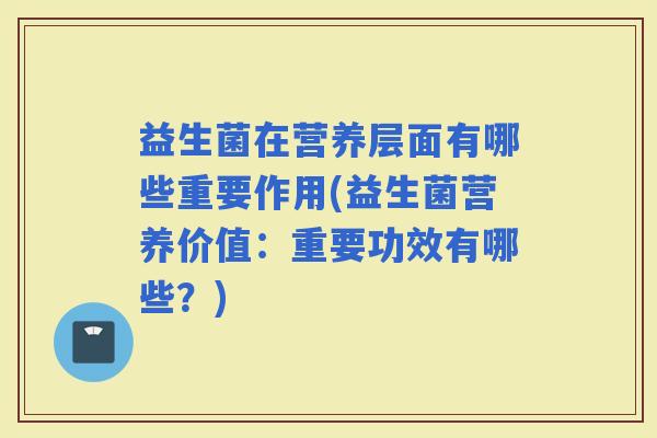 益生菌在营养层面有哪些重要作用(益生菌营养价值:重要功效有哪些?) 益生菌在营养层面有哪些重要作用(益生菌营养价值:重要功效有哪些?)